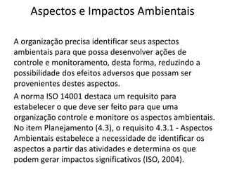 Aspectos e Impactos Ambientais
A organização precisa identificar seus aspectos
ambientais para que possa desenvolver ações de
controle e monitoramento, desta forma, reduzindo a
possibilidade dos efeitos adversos que possam ser
provenientes destes aspectos.
A norma ISO 14001 destaca um requisito para
estabelecer o que deve ser feito para que uma
organização controle e monitore os aspectos ambientais.
No item Planejamento (4.3), o requisito 4.3.1 - Aspectos
Ambientais estabelece a necessidade de identificar os
aspectos a partir das atividades e determina os que
podem gerar impactos significativos (ISO, 2004).
 