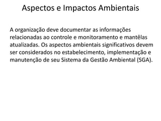 Aspectos e Impactos Ambientais
A organização deve documentar as informações
relacionadas ao controle e monitoramento e mantêlas
atualizadas. Os aspectos ambientais significativos devem
ser considerados no estabelecimento, implementação e
manutenção de seu Sistema da Gestão Ambiental (SGA).
 