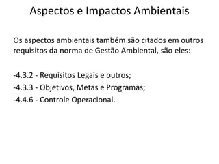 Aspectos e Impactos Ambientais
Os aspectos ambientais também são citados em outros
requisitos da norma de Gestão Ambiental, são eles:
-4.3.2 - Requisitos Legais e outros;
-4.3.3 - Objetivos, Metas e Programas;
-4.4.6 - Controle Operacional.
 