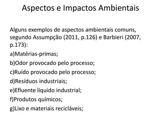 Aspectos e Impactos Ambientais
Alguns exemplos de aspectos ambientais comuns,
segundo Assumpção (2011, p.126) e Barbieri (2007,
p.173):
a)Matérias-primas;
b)Odor provocado pelo processo;
c)Ruído provocado pelo processo;
d)Resíduos industriais;
e)Efluente líquido industrial;
f)Produtos químicos;
g)Lixo e materiais recicláveis;
 