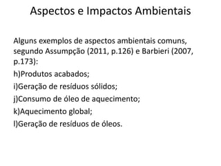 Aspectos e Impactos Ambientais
Alguns exemplos de aspectos ambientais comuns,
segundo Assumpção (2011, p.126) e Barbieri (2007,
p.173):
h)Produtos acabados;
i)Geração de resíduos sólidos;
j)Consumo de óleo de aquecimento;
k)Aquecimento global;
l)Geração de resíduos de óleos.
 