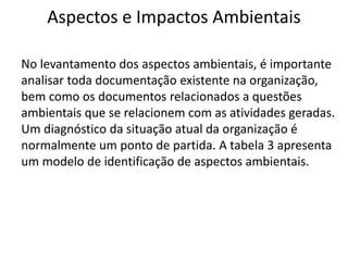 Aspectos e Impactos Ambientais
No levantamento dos aspectos ambientais, é importante
analisar toda documentação existente na organização,
bem como os documentos relacionados a questões
ambientais que se relacionem com as atividades geradas.
Um diagnóstico da situação atual da organização é
normalmente um ponto de partida. A tabela 3 apresenta
um modelo de identificação de aspectos ambientais.
 