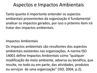 Aspectos e Impactos Ambientais
Tanto quanto é importante entender os aspectos
ambientais provenientes da organização é fundamental
analisar os impactos gerados, por isso o próximo ítem irá
tratar dos impactos ambientais.
Impactos Ambientais
Os impactos ambientais são resultantes dos aspectos
ambientais existentes nas organizações. A norma ISO
14001 define Impactos Ambientais como “qualquer
modificação do meio ambiente, adversa ou benéfica, que
resulte, no todo ou em parte, das atividades, produtos
ou serviços de uma organização” (ISO, 2004, p.2).
 