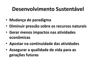 Desenvolvimento Sustentável
• Mudança de paradigma
• Diminuir pressão sobre os recursos naturais
• Gerar menos impactos nas atividades
econômicas
• Apostar na continuidade das atividades
• Assegurar a qualidade de vida para as
gerações futuras
 