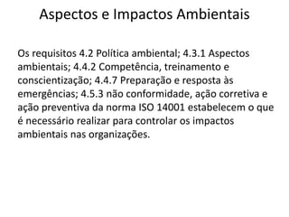 Aspectos e Impactos Ambientais
Os requisitos 4.2 Política ambiental; 4.3.1 Aspectos
ambientais; 4.4.2 Competência, treinamento e
conscientização; 4.4.7 Preparação e resposta às
emergências; 4.5.3 não conformidade, ação corretiva e
ação preventiva da norma ISO 14001 estabelecem o que
é necessário realizar para controlar os impactos
ambientais nas organizações.
 
