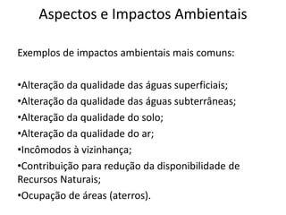 Aspectos e Impactos Ambientais
Exemplos de impactos ambientais mais comuns:
•Alteração da qualidade das águas superficiais;
•Alteração da qualidade das águas subterrâneas;
•Alteração da qualidade do solo;
•Alteração da qualidade do ar;
•Incômodos à vizinhança;
•Contribuição para redução da disponibilidade de
Recursos Naturais;
•Ocupação de áreas (aterros).
 