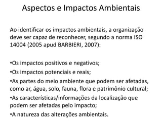 Aspectos e Impactos Ambientais
Ao identificar os impactos ambientais, a organização
deve ser capaz de reconhecer, segundo a norma ISO
14004 (2005 apud BARBIERI, 2007):
•Os impactos positivos e negativos;
•Os impactos potenciais e reais;
•As partes do meio ambiente que podem ser afetadas,
como ar, água, solo, fauna, flora e patrimônio cultural;
•As características/informações da localização que
podem ser afetadas pelo impacto;
•A natureza das alterações ambientais.
 
