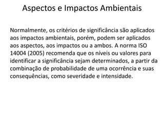 Aspectos e Impactos Ambientais
Normalmente, os critérios de significância são aplicados
aos impactos ambientais, porém, podem ser aplicados
aos aspectos, aos impactos ou a ambos. A norma ISO
14004 (2005) recomenda que os níveis ou valores para
identificar a significância sejam determinados, a partir da
combinação de probabilidade de uma ocorrência e suas
consequências, como severidade e intensidade.
 