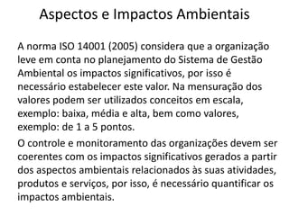 Aspectos e Impactos Ambientais
A norma ISO 14001 (2005) considera que a organização
leve em conta no planejamento do Sistema de Gestão
Ambiental os impactos significativos, por isso é
necessário estabelecer este valor. Na mensuração dos
valores podem ser utilizados conceitos em escala,
exemplo: baixa, média e alta, bem como valores,
exemplo: de 1 a 5 pontos.
O controle e monitoramento das organizações devem ser
coerentes com os impactos significativos gerados a partir
dos aspectos ambientais relacionados às suas atividades,
produtos e serviços, por isso, é necessário quantificar os
impactos ambientais.
 