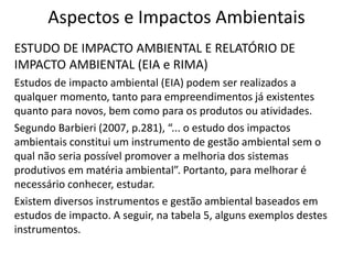 Aspectos e Impactos Ambientais
ESTUDO DE IMPACTO AMBIENTAL E RELATÓRIO DE
IMPACTO AMBIENTAL (EIA e RIMA)
Estudos de impacto ambiental (EIA) podem ser realizados a
qualquer momento, tanto para empreendimentos já existentes
quanto para novos, bem como para os produtos ou atividades.
Segundo Barbieri (2007, p.281), “... o estudo dos impactos
ambientais constitui um instrumento de gestão ambiental sem o
qual não seria possível promover a melhoria dos sistemas
produtivos em matéria ambiental”. Portanto, para melhorar é
necessário conhecer, estudar.
Existem diversos instrumentos e gestão ambiental baseados em
estudos de impacto. A seguir, na tabela 5, alguns exemplos destes
instrumentos.
 