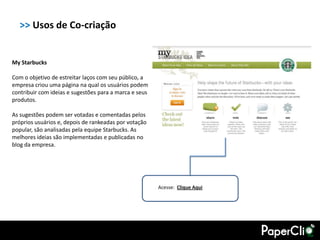 >> Usos de Co-criação


My Starbucks

Com o objetivo de estreitar laços com seu público, a
empresa criou uma página na qual os usuários podem
contribuir com ideias e sugestões para a marca e seus
produtos.

As sugestões podem ser votadas e comentadas pelos
próprios usuários e, depois de rankeadas por votação
popular, são analisadas pela equipe Starbucks. As
melhores ideias são implementadas e publicadas no
blog da empresa.




                                                        Acesse: Clique Aqui
 