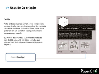 >> Usos de Co-criação


Fiat Mio

Portal onde os usuários opinam sobre como deveria
ser cada detalhe para um futuro modelo dos carros da
Fiat. Neste ambiente, os usuários falam sobre o que
gostariam em um carro Fiat e compartilham com
outras pessoas na web.

1,5 milhão de visitantes; 15,3 mil cadastrados de
mais de 100 países, 10 mil idéias enviadas que
geraram mais de 3 mil desenhos dos designers da
empresa




           Acesse: Clique Aqui
 