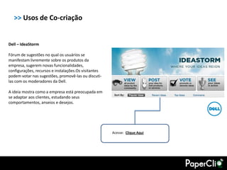 >> Usos de Co-criação


Dell – IdeaStorm

Fórum de sugestões no qual os usuários se
manifestam livremente sobre os produtos da
empresa, sugerem novas funcionalidades,
configurações, recursos e instalações.Os visitantes
podem votar nas sugestões, promovê-las ou discuti-
las com os moderadores da Dell.

A ideia mostra como a empresa está preocupada em
se adaptar aos clientes, estudando seus
comportamentos, anseios e desejos.




                                                      Acesse: Clique Aqui
 