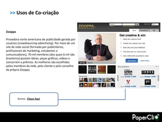 >> Usos de Co-criação


Zooppa

Provedora norte-americana de publicidade gerada por
usuários (crowdsourcing advertising). Por meio de um
site de rede social (formada por publicitários,
profissionais de marketing, estudantes e
comunicadores), 70 mil membros (dos quais 6 mil são
brasileiros) postam ideias, peças gráficas, vídeos e
concorrem a prêmios. As melhores são escolhidas
pelos membros da rede, pelo cliente e pelo conselho
da própria Zooppa.




         Acesse: Clique Aqui
 