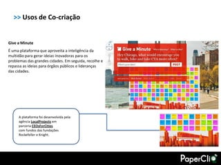 >> Usos de Co-criação


Give a Minute
É uma plataforma que aproveita a inteligência da
multidão para gerar ideias inovadoras para os
problemas das grandes cidades. Em seguida, recolhe e
repassa as ideias para órgãos públicos e lideranças
das cidades.




     A plataforma foi desenvolvida pela
     agência LocalProjects em
     parceria CEOsForCities
     com fundos das fundações
     Rockefeller e Knight.
 