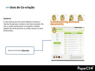 >> Usos de Co-criação


Spudaroo
É uma startup que tem como objetivo conectar o
máximo de pessoas criativas e com bons projetos. No
site, o usuário pode postar um projeto e receber
palpites de várias pessoas ou, então, acessar os itens
já discutidos.




      Veja como funciona: Clique Aqui
 