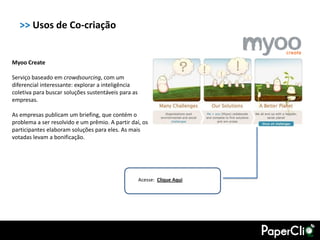 >> Usos de Co-criação


Myoo Create

Serviço baseado em crowdsourcing, com um
diferencial interessante: explorar a inteligência
coletiva para buscar soluções sustentáveis para as
empresas.

As empresas publicam um briefing, que contém o
problema a ser resolvido e um prêmio. A partir daí, os
participantes elaboram soluções para eles. As mais
votadas levam a bonificação.




                                                     Acesse: Clique Aqui
 