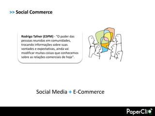 >> Social Commerce



    Rodrigo Tafner (ESPM) - “O poder das
    pessoas reunidas em comunidades,
    trocando informações sobre suas
    vontades e expectativas, ainda vai
    modificar muitas coisas que conhecemos
    sobre as relações comerciais de hoje".




             Social Media + E-Commerce
 