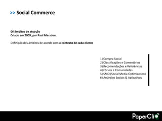 >> Social Commerce


06 âmbitos de atuação
Criado em 2009, por Paul Marsden.

Definição dos âmbitos de acordo com o contexto de cada cliente




                                                                 1) Compra Social
                                                                 2) Classificações e Comentários
                                                                 3) Recomendações e Referências
                                                                 4) Fóruns e Comunidades
                                                                 5) SMO (Social Media Optimization)
                                                                 6) Anúncios Sociais & Aplicativos
 
