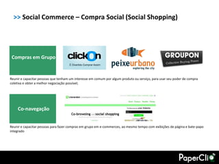 >> Social Commerce – Compra Social (Social Shopping)




 Compras em Grupo


Reunir e capacitar pessoas que tenham um interesse em comum por algum produto ou serviço, para usar seu poder de compra
coletiva e obter a melhor negociação possível;




    Co-navegação


Reunir e capacitar pessoas para fazer compras em grupo em e-commerces, ao mesmo tempo com exibições de página e bate-papo
integrado
 