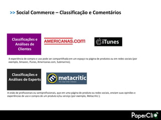 >> Social Commerce – Classificação e Comentários



    Classificações e
      Análises de
        Clientes

 A experiência de compra e uso pode ser compartilhada em um espaço na página de produtos ou em redes sociais (por
 exemplo, Amazon, iTunes, Americanas.com, Submarino);



  Classificações e
 Análises de Experts


A visão de profissionais ou semiprofissionais, que em uma página de produto ou redes sociais, enviam suas opiniões e
experiências de uso e compra de um produto e/ou serviço (por exemplo, Metacritic );
 
