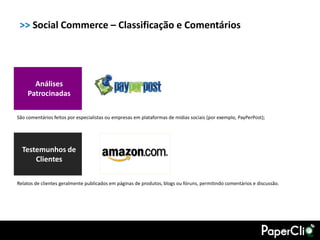 >> Social Commerce – Classificação e Comentários




      Análises
    Patrocinadas

São comentários feitos por especialistas ou empresas em plataformas de mídias sociais (por exemplo, PayPerPost);




  Testemunhos de
      Clientes

Relatos de clientes geralmente publicados em páginas de produtos, blogs ou fóruns, permitindo comentários e discussão.
 