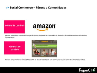 >> Social Commerce – Fóruns e Comunidades




Fóruns de Usuários


Pessoas oferecendo suporte e resolução de outros problemas de cada tarefa ou produto – geralmente membros de clientes e
/ ou parceiros;




      Galerias de
       Usuário



Pessoas compartilhando vídeos e fotos a fim de discutir o conteúdo com outras pessoas, em torno de um tema específico;
 