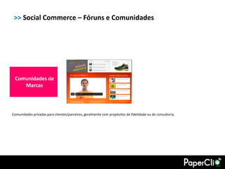 >> Social Commerce – Fóruns e Comunidades




 Comunidades de
    Marcas




Comunidades privadas para clientes/parceiros, geralmente com propósitos de fidelidade ou de consultoria;
 
