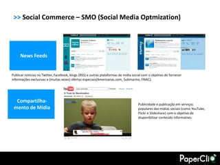 >> Social Commerce – SMO (Social Media Optmization)




     News Feeds


Publicar notícias no Twitter, Facebook, blogs (RSS) e outras plataformas de mídia social com o objetivo de fornecer
informações exclusivas e (muitas vezes) ofertas especiais(Americanas.com, Submarino, FNAC);




  Compartilha-
                                                                                     Publicidade e publicação em serviços
 mento de Mídia                                                                      populares das mídias sociais (como YouTube,
                                                                                     Flickr e Slideshare) com o objetivo de
                                                                                     disponibilizar conteúdo informativo;
 