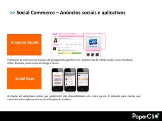 >> Social Commerce – Anúncios sociais e aplicativos




   Anúncios Sociais



Publicação de anúncios nos espaços de propaganda específicos em plataformas de mídias sociais, como Facebook,
Orkut, YouTube, assim como em blogs e fóruns.




      Social Apps



A criação de aplicativos online que geralmente são disponibilizados em redes sociais. É indicado para marcas que
suportam a interação social e as contribuições do usuário;
 
