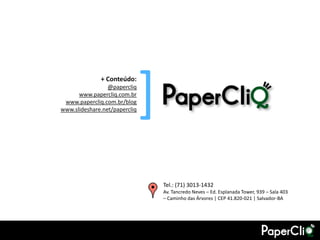 + Conteúdo:
                 @papercliq
      www.papercliq.com.br
 www.papercliq.com.br/blog
                               [
www.slideshare.net/papercliq




                                   Tel.: (71) 3013-1432
                                   Av. Tancredo Neves – Ed. Esplanada Tower, 939 – Sala 403
                                   – Caminho das Árvores | CEP 41.820-021 | Salvador-BA
 