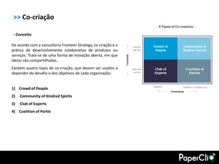 >> Co-criação

 › Conceito

De acordo com a consultoria Fronteer Strategy, co-criação é a
prática de desenvolvimento colaborativo de produtos ou
serviços. Trata-se de uma forma de inovação aberta, em que
ideias são compartilhadas.
Existem quatro tipos de co-criação, que devem ser usados a
depender do desafio e dos objetivos de cada organização:


1) Crowd of People
2)   Community of Kindred Spirits
3)   Club of Experts
4) Coalition of Partie
 