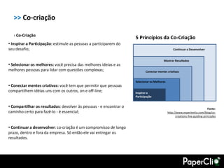 >> Co-criação

   › Co-Criação
                                                                    5 Princípios da Co-Criação
• Inspirar a Participação: estimule as pessoas a participarem do
seu desafio;                                                                                     Continuar a Desenvolver


                                                                                        Mostrar Resultados
• Selecionar os melhores: você precisa das melhores ideias e as
melhores pessoas para lidar com questões complexas;                        Conectar mentes criativas


                                                                    Selecionar os Melhores
• Conectar mentes criativas: você tem que permitir que pessoas
compartilhem idéias uns com os outros, on e off-line;               Inspirar a
                                                                    Participação


• Compartilhar os resultados: devolver às pessoas - e encontrar o                                                            Fonte:
caminho certo para fazê-lo - é essencial;                                                    http://www.experientia.com/blog/co-
                                                                                                   creations-five-guiding-principles


• Continuar a desenvolver: co-criação é um compromisso de longo
prazo, dentro e fora da empresa. Só então ele vai entregar os
resultados.
 