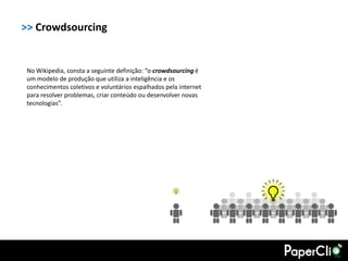>> Crowdsourcing


 No Wikipedia, consta a seguinte definição: “o crowdsourcing é
 um modelo de produção que utiliza a inteligência e os
 conhecimentos coletivos e voluntários espalhados pela internet
 para resolver problemas, criar conteúdo ou desenvolver novas
 tecnologias”.
 