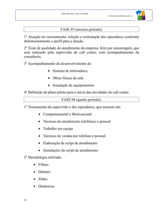 GESTÃO DE CALL CENTER
                                                          GESTÃO DE PESSOAS ABC 12




                         FASE 03 (terceiro período):
1º Atuação no recrutamento, seleção e contratação dos operadores conforme
dimensionamento e perfil para a função.
2º Teste de qualidade do atendimento da empresa, feito por amostragem, que
será realizado pela supervisão do call center, com acompanhamento da
consultoria.
3º Acompanhamento do desenvolvimento de:
                 • Sistema de informática.
                 • Obras físicas da sala.
                 • Instalação de equipamentos.
4º Definição de plano piloto para o início das atividades do call center.
                         FASE 04 (quarto período):
1º Treinamento da supervisão e dos operadores, que consiste em:
         • Comportamental e Motivacional
         • Técnicas de atendimento telefônico e pessoal
         • Trabalho em equipe
         • Técnicas de vendas por telefone e pessoal
         • Elaboração de script de atendimento
         • Simulações do script de atendimento
2º Metodologia utilizada:
      • Filmes
      • Debates
      • Slides
      • Dinâmicas


16
 