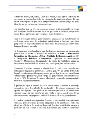 GESTÃO DE CALL CENTER
                                                      GESTÃO DE PESSOAS ABC 12




se também e-mail, fax, cartas, Chat, etc. Assim, o call center tornou-se um
importante segmento da missão da estratégia do serviço ao cliente. Deixou
de ser reativo para ser pro-ativo, exigindo também uma mudança no estilo
tático de seu gerenciamento pelo supervisor.

Isso significa que ele precisa preocupar-se com a Administração em tempo
real e adquirir habilidades com foco em processos e métricas, o que nada
mais é do que gerenciar o call center por meio de números.

Hoje, a tecnologia permite gerar inúmeros dados, que se transformam em
gráficos ou quadros em decorrência da existência de aplicativos específicos
que podem ser disponibilizados em três níveis: do operador, do supervisor e
da operação como um todo.

Há ferramentas em abundância que facilitam os processos de mensuração
quantitativa: o PABX – Sistema de Telefonia, o DAC – Distribuidor
Automático de Chamadas, a URA – Unidade de Resposta Audível, CTI
– Integração Telefonia Computador, softwares de monitoração,
Workforce Management (Gerenciador da Força de Trabalho), capaz de
dimensionar a quantidade de pessoas para uma operação e muitos outros.

Entretanto, é preciso entender a missão tática do call center em relação à
estratégia de negócio da corporação. Sabe-se que 50% do tempo do trabalho
da gerência são consumidos para garantir que as ligações sejam atendidas de
forma polida e profissional, num tempo tal que promova total satisfação ao
cliente e, 50% do restante do tempo relatando à corporação as necessidades
do cliente e como satisfazê-las.

É primordial que a missão do call center esteja alinhada à estratégia
corporativa, pois, dependendo de sua função – de simples informações ao
repasse das ligações, tirar pedidos ou consultas pré-venda ou atendimento
customer care, até dar suporte ao pós-venda e para a construção de um
relacionamento a longo prazo - terá métricas específicas de gerenciamento.

A principal tarefa de um supervisor é manter o alto nível de desempenho da
operação, providenciando pessoas adequadas e na quantidade certa para
atingir os objetivos de serviços. Isso está descrito na definição do que é
gerenciar um call center, e que foi mencionada em capítulos anteriores.


19
 