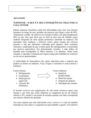 GESTÃO DE CALL CENTER
                                                         GESTÃO DE PESSOAS ABC 12




Apresentação

TURNOVER – O QUE É E QUE CONSEQUÊNCIAS TRAZ PARA O
CALL CENTER

Muitas empresas brasileiras ainda têm dificuldades para reter seus talentos
humanos ao longo do ano, gerando um turnover que chega a mais de 40%.
Atualmente a média de turnover nos Estados Unidos é de aproximadamente
60% ao ano. Isso quer dizer que ao final de dois anos de trabalho quase
nenhum integrante de uma equipe permanece operando na empresa. Em
operações mais maduras, o turnover ocorre quase sempre por motivos
pessoais e não por demissões realizadas pela empresa. Dois exemplos
reforçam a explicação de que a maior parte dos desligamentos é ocasionada
por motivos particulares. Em determinadas ocasiões, a mãe abdica do
trabalho para acompanhar os filhos menores e os parentes. Numa outra
situação, o operador é chamado por algum amigo para trabalhar no comércio
ou em novas oportunidades.

A rotatividade de funcionários traz custos adicionais para a empresa que
podem ser diretos ou indiretos. Veja a Figura 3 contendo os custos diretos e
indiretos :

Custos Diretos                                   Custos Indiretos
  • Desligamento                                   • Queda de
  • Contratação                                        produtividade
  • Dedicação do                                   • Moral da equipe
      supervisor                                   • Imagem da empresa
  • Upgrade das                                    • Satisfação dos clientes
      instalações

O assunto turnover nas organizações de call center tornou-se quase uma
doença e, por mais que certas empresas se vangloriem de ter um número
inferior a 4%, sempre é um ponto de atenção quando essa fatia corresponde
aos maiores talentos da operação.

Um outro aspecto que está relacionado com o turnover é o tipo de trabalho
realizado no call center e o segmento no qual trabalha o agente. Um relatório


2
 