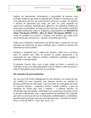 GESTÃO DE CALL CENTER
                                                         GESTÃO DE PESSOAS ABC 12




Implica em dimensionar corretamente a necessidade de pessoas, uma
atividade complexa que pode ser apoiada pelo Workforce Management, que
é um aplicativo que leva em conta diversas variáveis e é capaz de informar
o número de operadores por turno, por hora etc. Essa ocupação do
supervisor é, portanto, facilitada pelo aplicativo: ele estabelece horários de
turnos para os operadores ao longo do dia, para que eles tenham condições
de atender plenamente todas as exigências, especialmente nos Horários de
Maior Movimento (HMM) e Dias de Maior Movimento (DMM), ou na
venda de produtos ou serviços a clientes, nos horários que sejam mais
convenientes para encontrá-los – quando o telemarketing é ativo.

Todas essas atribuições representam um desafio para o supervisor de uma
operação que ainda tem de gerar satisfação para o cliente na maioria das
chamadas que são recebidas.

Portanto, é importante que o supervisor aprenda a lidar com os diversos
tipos de controle que, além de auxiliar na gestão operacional e na
consecução de seus objetivos também evidenciam resultados ligados à
qualidade e à produtividade.

Se planejar é prever hoje o que se quer atingir no futuro, o controle vai
confirmar ou não se as ações planejadas levam ao objetivo, onde há acertos e
onde há discrepâncias que precisam ser corrigidas.

Os controles de gerenciamento

Em seu livro Call Center Management by the Numbers, Jon Anton diz que
um modelo de como gerenciar com números deveria ser incluído no
processo global de um call center, e que isso pode ser conseguido por meio
de métricas externas – pesquisas externas visando conhecer o grau de
satisfação do cliente para com a empresa – e métricas internas. As
informações que são obtidas, combinadas com os processos de gestão, levam
às decisões relacionadas com o gerenciamento da qualidade. Isso significa
que todos os processos devem ser planejados, implementados e controlados,
gerando ações que façam com que uma operação seja a “primeira da classe”.
Esse é o ciclo do PDCA – Plan, DO, check e Act.




20
 