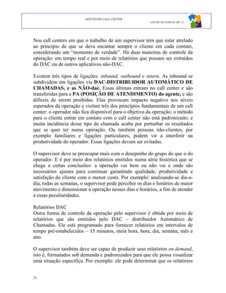 GESTÃO DE CALL CENTER
                                                        GESTÃO DE PESSOAS ABC 12




Nos call centers em que o trabalho de um supervisor tem que estar atrelado
ao princípio de que se deva encantar sempre o cliente em cada contato,
considerando um “momento de verdade”. Há duas maneiras de controle da
operação: em tempo real e por meio de relatórios que possam ser extraídos
do DAC ou de outros aplicativos não-DAC.

Existem três tipos de ligações: inbound, outbound e intern. As inbound se
subdividem em ligações via DAC-DISTRIBUIDOR AUTOMÁTICO DE
CHAMADAS, e as NÃO-dac. Essas últimas entram no call center e são
transferidas para a PA (POSIÇÃO DE ATENDIMENTO) do agente, e são
difíceis de serem proibidas. Elas provocam impacto negativo nos níveis
esperados da operação e violam três dos princípios fundamentais de um call
center: o operador não fica disponível para o objetivo da operação; o método
para o cliente entrar em contato com o call center não está padronizado; e
muita incidência desse tipo de chamada acaba por perturbar os resultados
que se quer ter numa operação. Ou também pessoas não-clientes, por
exemplo familiares e ligações particulares, podem vir a interferir na
produtividade do operador. Essas ligações devem ser evitadas.

O supervisor deve se preocupar mais com o desepenho do grupo do que o do
operador. E é por meio dos relatórios emitidos numa série histórica que se
chega a certas conclusões: a operação vai bem ou não vai e onde são
necessários ajustes para continuar garantindo qualidade, produtividade e
satisfação do cliente com o menor custo. Por exemplo: analisando-se dia-a-
dia, todas as semanas, o supervisor pode perceber os dias e horários de maior
movimento e dimensionar a operação nesses dias e horários, a fim de atender
a essas peculiaridades.

Relatórios DAC
Outra forma de controle da operação pelo supervisor é obtida por meio de
relatórios que são emitidos pelo DAC – distribuidor Automático de
Chamadas. Ele está programado para fornecer relatórios em intervalos de
tempo pré-estabelecidos – 15 minutos, meia hora, hora, dia, semana, mês e
ano.

O supervisor também deve ser capaz de produzir seus relatórios on demand,
isto é, formatados sob demanda e padronizados para que ele possa visualizar
uma situação específica. Por exemplo: ele pode determinar que os relatórios


21
 