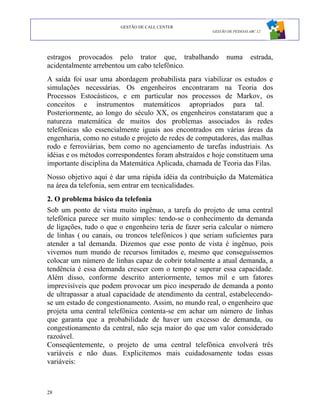 GESTÃO DE CALL CENTER
                                                      GESTÃO DE PESSOAS ABC 12




estragos provocados pelo trator que, trabalhando            numa         estrada,
acidentalmente arrebentou um cabo telefônico.
A saída foi usar uma abordagem probabilista para viabilizar os estudos e
simulações necessárias. Os engenheiros encontraram na Teoria dos
Processos Estocásticos, e em particular nos processos de Markov, os
conceitos e instrumentos matemáticos apropriados para tal.
Posteriormente, ao longo do século XX, os engenheiros constataram que a
natureza matemática de muitos dos problemas associados às redes
telefônicas são essencialmente iguais aos encontrados em várias áreas da
engenharia, como no estudo e projeto de redes de computadores, das malhas
rodo e ferroviárias, bem como no agenciamento de tarefas industriais. As
idéias e os métodos correspondentes foram abstraídos e hoje constituem uma
importante disciplina da Matemática Aplicada, chamada de Teoria das Filas.
Nosso objetivo aqui é dar uma rápida idéia da contribuição da Matemática
na área da telefonia, sem entrar em tecnicalidades.
2. O problema básico da telefonia
Sob um ponto de vista muito ingênuo, a tarefa do projeto de uma central
telefônica parece ser muito simples: tendo-se o conhecimento da demanda
de ligações, tudo o que o engenheiro teria de fazer seria calcular o número
de linhas ( ou canais, ou troncos telefônicos ) que seriam suficientes para
atender a tal demanda. Dizemos que esse ponto de vista é ingênuo, pois
vivemos num mundo de recursos limitados e, mesmo que conseguíssemos
colocar um número de linhas capaz de cobrir totalmente a atual demanda, a
tendência é essa demanda crescer com o tempo e superar essa capacidade.
Além disso, conforme descrito anteriormente, temos mil e um fatores
imprevisíveis que podem provocar um pico inesperado de demanda a ponto
de ultrapassar a atual capacidade de atendimento da central, estabelecendo-
se um estado de congestionamento. Assim, no mundo real, o engenheiro que
projeta uma central telefônica contenta-se em achar um número de linhas
que garanta que a probabilidade de haver um excesso de demanda, ou
congestionamento da central, não seja maior do que um valor considerado
razoável.
Conseqüentemente, o projeto de uma central telefônica envolverá três
variáveis e não duas. Explicitemos mais cuidadosamente todas essas
variáveis:



28
 
