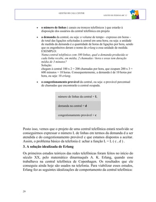 GESTÃO DE CALL CENTER
                                                               GESTÃO DE PESSOAS ABC 12




         •   o número de linhas ( canais ou troncos telefônicos ) que estarão à
             disposição dos usuários da central telefônica em projeto
         •   a demanda da central, ou seja: o volume de tempo - expresso em horas -
             do total das ligações solicitadas à central em uma hora; ou seja: a unidade
             de medida da demanda é a quantidade de horas de ligações por hora, sendo
             que os engenheiros deram o nome de erlang a essa unidade de medida.
             EXEMPLO:
             Numa central telefônica com 100 linhas, qual a demanda produzida se
             cada linha recebe, em média, 2 chamadas / hora e essas tem duração
             média de 3 minutos?
             Solução:
             chegam à central 100 x 2 = 200 chamadas por hora, que ocupam 200 x 3 =
             600 minutos = 10 horas. Consequentemente, a demanda é de 10 horas por
             hora, ou seja: 10 erlang.
         •   o congestionamento provável da central, ou seja: o provável percentual
             de chamadas que encontrarão a central ocupada.


                          número de linhas da central = L


                          demanda na central = d


                          congestionamento provável = c



Posto isso, vemos que o projeto de uma central telefônica estará resolvido se
conseguirmos expressar o número L de linhas em termos da demanda d a ser
atendida e do congestionamento provável c que estamos dispostos a aceitar.
Assim, o problema básico da telefonia é: achar a função L = L ( c , d ) .
3. A solução idealizada de Erlang
Os primeiros estudos teóricos das redes telefônicas foram feitos no início do
século XX, pelo matemático dinarmaquês A. K. Erlang, quando esse
trabalhava na central telefônica de Copenhagen. Os resultados que ele
conseguiu ainda hoje são usados na telefonia. Para viabilizar esses estudos,
Erlang fez as seguintes idealizações de comportamento da central telefônica:




29
 