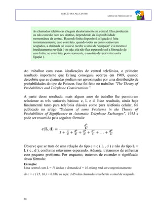 GESTÃO DE CALL CENTER
                                                                GESTÃO DE PESSOAS ABC 12




      As chamadas telefônicas chegam aleatoriamente na central. Elas produzem
      ou não conexão com seu destino, dependendo da disponibilidade
      momentânea da central. Havendo linha disponível, a ligação é feita
      instantaneamente; caso contrário, quando todos os canais estiverem
      ocupados, a chamada do usuário recebe o sinal de "ocupado" e a mesma é
      imediatamente perdida ( ou seja: ela não fica esperando até a liberação de
      uma linha; ao contrário, posteriormente, o usuário deverá tentar outra
      ligação ).



Ao trabalhar com essas idealizações de central telefônica, o primeiro
resultado importante que Erlang conseguiu ocorreu em 1909, quando
descobriu que as chamadas podiam ser aproximadas por uma distribuição de
probabilidades do tipo de Poisson. Isso foi feito no trabalho: "The Theory of
Probabilities and Telephone Conversations”.

A partir desse resultado, mais alguns anos de trabalho lhe permitiram
relacionar as três variáveis básicas: c, L e d. Esse resultado, ainda hoje
fundamental tanto para telefonia clássica como para telefonia celular, foi
publicado no artigo "Solution of some Problems in the Theory of
Probabilities of Significance in Automatic Telephone Exchanges", 1913 e
pode ser resumido pela seguinte fórmula:




Observe que se trata de uma relação do tipo c = c ( L , d ) e não do tipo L =
L ( c , d ), conforme estávamos esperando. Adiante, trataremos de enfrentar
esse pequeno problema. Por enquanto, tratemos de entender o significado
dessa fórmula:
Exemplo:
Uma central com L = 15 linhas e demanda d = 10 erlang terá um congestionamento
de c = c ( 15, 10 ) = 0.036, ou seja: 3.6% das chamadas receberão o sinal de ocupado.




30
 