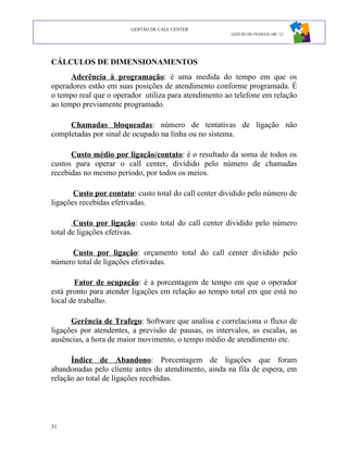 GESTÃO DE CALL CENTER
                                                       GESTÃO DE PESSOAS ABC 12




CÁLCULOS DE DIMENSIONAMENTOS
      Aderência à programação: é uma medida do tempo em que os
operadores estão em suas posições de atendimento conforme programada. É
o tempo real que o operador utiliza para atendimento ao telefone em relação
ao tempo previamente programado.

     Chamadas bloqueadas: número de tentativas de ligação não
completadas por sinal de ocupado na linha ou no sistema.

      Custo médio por ligação/contato: é o resultado da soma de todos os
custos para operar o call center, dividido pelo número de chamadas
recebidas no mesmo período, por todos os meios.

       Custo por contato: custo total do call center dividido pelo número de
ligações recebidas efetivadas.

       Custo por ligação: custo total do call center dividido pelo número
total de ligações efetivas.

     Custo por ligação: orçamento total do call center dividido pelo
número total de ligações efetivadas.

       Fator de ocupação: é a porcentagem de tempo em que o operador
está pronto para atender ligações em relação ao tempo total em que está no
local de trabalho.

      Gerência de Trafego: Software que analisa e correlaciona o fluxo de
ligações por atendentes, a previsão de pausas, os intervalos, as escalas, as
ausências, a hora de maior movimento, o tempo médio de atendimento etc.

      Índice de Abandono: Porcentagem de ligações que foram
abandonadas pelo cliente antes do atendimento, ainda na fila de espera, em
relação ao total de ligações recebidas.




31
 
