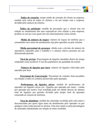 GESTÃO DE CALL CENTER
                                                      GESTÃO DE PESSOAS ABC 12




       Índice de retenção: tempo médio de retenção do cliente na empresa,
medido pela soma de todos os clientes e do seu tempo com a empresa,
dividido pelo número de clientes.

      Índice de satisfação: medida da percepção que o cliente tem em
relação ao atendimento das suas expectativas com relação a uma empresa,
produto ou serviço com quem tem um relacionamento como cliente.

      Média do número de toques: número de toques do telefone que o
consumidor ouve antes do atendimento seja pelo operador ou pelo sistema.

      Média percentual de presença: obtida com a divisão do número de
operadores esperados para o trabalho e o número efetivo presente em um
determinado período.

      Nível de serviço: Porcentagem de ligações atendidas dentro do tempo
estipulado como aceitável. É um dos parâmetros de qualidade da central.

      Número de ligações por hora: número de ligações efetivadas pelo
operador por hora.

      Percentual de Conversação: Percentual de contatos bem-sucedidos
em relação a todos os contatos promovidos pela operação.

       Performance de ligações ativas: medida de performance do
operador em ligações ativas (ex.: ligações por operador por turno / vendas
por operador por turno). Esse resultado pode ser obtido através do número
total de ligações por período dividido pelo tempo total da operação
conectada ao sistema de telefonia.

      Taxa de abandono: medida das chamadas recebidas pelo call center e
desconectadas por quem ligou antes do atendimento pelo operador ou por
qualquer outra razão pessoal ou técnica. Esta taxa mede-se pela porcentagem
de chamadas abandonadas em relação às totais recebidas.




32
 