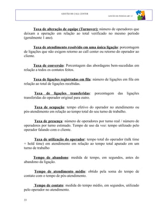 GESTÃO DE CALL CENTER
                                                        GESTÃO DE PESSOAS ABC 12




      Taxa de alteração de equipe (Turnover): número de operadores que
deixam a operação em relação ao total verificado no mesmo período
(geralmente 1 ano).

       Taxa de atendimento resolvido em uma única ligação: porcentagem
de ligações que não exigem retorno ao call center ou retorno do operador ao
cliente.

      Taxa de conversão: Porcentagem das abordagens bem-sucedidas em
relação a todos os contatos feitos.

      Taxa de ligações registradas em fila: número de ligações em fila em
relação ao total de ligações recebidas.

       Taxa de ligações transferidas:            porcentagem     das      ligações
transferidas do operador original para outro.

       Taxa de ocupação: tempo efetivo do operador no atendimento ou
pós-atendimento em relação ao tempo total do seu turno de trabalho.

      Taxa de presença: número de operadores por turno real / número de
operadores por turno estimado. Tempo de uso da voz: tempo utilizado pelo
operador falando com o cliente.

       Taxa de utilização do operador: tempo total do operador (talk time
+ hold time) em atendimento em relação ao tempo total apurado em um
turno de trabalho

     Tempo de abandono: medida de tempo, em segundos, antes do
abandono da ligação.

       Tempo de atendimento médio: obtido pela soma do tempo de
contato com o tempo de pós-atendimento.

       Tempo de contato: medida do tempo médio, em segundos, utilizado
pelo operador no atendimento.

33
 