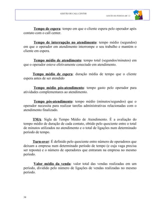 GESTÃO DE CALL CENTER
                                                      GESTÃO DE PESSOAS ABC 12




       Tempo de espera: tempo em que o cliente espera pelo operador após
contato com o call center.

       Tempo de interrupção no atendimento: tempo médio (segundos)
em que o operador em atendimento interrompe o seu trabalho e mantém o
cliente em espera.

       Tempo médio de atendimento: tempo total (segundos/minutos) em
que o operador esteve efetivamente conectado em atendimento.

      Tempo médio de espera: duração média de tempo que o cliente
espera antes de ser atendido

       Tempo médio pós-atendimento: tempo gasto pelo operador para
atividades complementares ao atendimento.

      Tempo pós-atendimento: tempo médio (minutos/segundos) que o
operador necessita para realizar tarefas administrativas relacionadas com o
atendimento finalizado.

      TMA: Sigla de Tempo Médio de Atendimento. É a avaliação do
tempo médio de duração de cada contato, obtido pelo quociente entre o total
de minutos utilizados no atendimento e o total de ligações num determinado
período de tempo.

      Turn-over: É definido pelo quociente entre número de operadores que
deixam a empresa num determinado período de tempo (e cuja vaga precisa
ser reposta) e o número de operadores que entraram na empresa no mesmo
período.

      Valor médio da venda: valor total das vendas realizadas em um
período, dividido pelo número de ligações de vendas realizadas no mesmo
período.




34
 