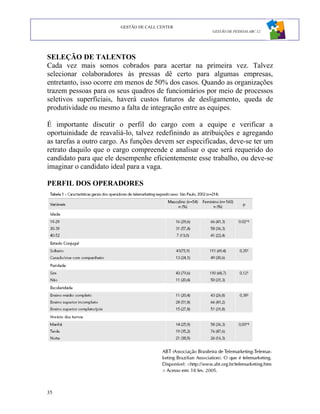 GESTÃO DE CALL CENTER
                                                       GESTÃO DE PESSOAS ABC 12




SELEÇÃO DE TALENTOS
Cada vez mais somos cobrados para acertar na primeira vez. Talvez
selecionar colaboradores às pressas dê certo para algumas empresas,
entretanto, isso ocorre em menos de 50% dos casos. Quando as organizações
trazem pessoas para os seus quadros de funciomários por meio de processos
seletivos superficiais, haverá custos futuros de desligamento, queda de
produtividade ou mesmo a falta de integração entre as equipes.

É importante discutir o perfil do cargo com a equipe e verificar a
oportuinidade de reavaliá-lo, talvez redefinindo as atribuições e agregando
as tarefas a outro cargo. As funções devem ser especificadas, deve-se ter um
retrato daquilo que o cargo compreende e analisar o que será requerido do
candidato para que ele desempenhe eficientemente esse trabalho, ou deve-se
imaginar o candidato ideal para a vaga.

PERFIL DOS OPERADORES




35
 