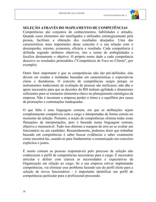 GESTÃO DE CALL CENTER
                                                       GESTÃO DE PESSOAS ABC 12




SELEÇÃO ATRAVÉS DO MAPEAMENTO DE COMPETÊNCIAS
Competências são conjuntos de conhecimentos, habilidades e atitudes.
Quando esses elementos são interligados e utilizados estrategicamente pela
pessoa, facilitam a obtenção dos resultados desejados. Uma das
características mais importantes desse conceito é a sua relação com o
desempenho, retorno, economia, eficácia e resultado. Cada competência é
definida segundo atributos objetivos, isto a isenta de ambigüidades e
focaliza diretamente o objetivo. O próprio nome dado a cada competência
descreve os resultados pretendidos ("Competência de Foco no Cliente", por
exemplo).

Outro fator importante é que as competências não são pré-definidas; elas
devem ser criadas e moldadas baseadas em características e expectativas
claras e duradouras. O conceito de competências surgiu porque os
instrumentos tradicionais de avaliação de pessoas são ineficazes; não dão o
apoio necessário para que as decisões do RH tenham agilidade e dinamismo
suficientes para se tornarem elementos-chave no planejamento estratégico da
empresa. Não é incomum a empresa perder o ritmo e o equilíbrio por causa
de promoções e contratações inadequadas.

O que falta é uma linguagem comum, em que as atribuições sejam
completamente compatíveis com o cargo e interpretadas de forma correta no
momento da seleção. Portanto, a noção de competências elimina todas essas
flutuações de interpretações, pois é baseada numa linguagem comum,
objetiva e mensurável. Tudo isso diminui a margem de erro ao se avaliar um
funcionário ou um candidato. Resumidamente, podemos dizer que trabalhar
baseado em competências é saber buscar evidências e saber exatamente
como encontrá-las, usando-as para fundamentar a comunicação em conceitos
explícitos e justos.

É muito comum as pessoas responsáveis pelo processo de seleção não
conhecerem o perfil de competências necessárias para o cargo. É necessário
articular e definir com clareza as necessidades e expectativas da
Organização em relação ao cargo. Se a sua empresa estiver implantando
competências, vai eliminar esse problema fazendo uso do perfil eleito para a
seleção de novos funcionários - é importante identificar um perfil de
competências particular para o profissional procurado.



36
 