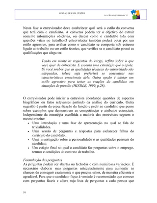 GESTÃO DE CALL CENTER
                                                         GESTÃO DE PESSOAS ABC 12




Nesta fase o entrevistador deve estabelecer qual será o estilo da conversa
que terá com o candidato. A conversa poderá ter o objetivo de extrair
somente informações objetivas, ou checar como o candidato lida com
questões vitais no trabalho.O entrevistador também poderá optar por um
estilo agressivo, para avaliar como o candidato se comporta sob estresse
ligado ao trabalho ou um estilo técnico, que verifica se o candidato possui as
qualificações que alega ter.

            Tendo em mente os requisitos do cargo, reflita sobre o que
            você quer da entrevista. E escolha uma estratégia que o ajude.
            Se você souber que as qualidades técnicas do entrevistado são
            adequadas, talvez seja preferível se concentrar nas
            características emocionais dele. Outra opção é adotar um
            estilo agressivo para testar as reações do candidato em
            situações de pressão (HINDLE, 1999, p.28).


O entrevistador pode iniciar a entrevista abordando questões de aspectos
biográficos ou fatos relevantes partindo da análise do currículo. Outra
sugestão é partir da especificação da função e pedir ao candidato que pense
sobre exemplos que demonstrem as competências e atributos essenciais.
Independente da estratégia escolhida a maioria das entrevistas seguem o
mesmo roteiro:
   • Uma introdução e uma fase de apresentação na qual se fala de
      trivialidades.
   • Uma sessão de perguntas e respostas para esclarecer falhas do
      currículo do candidato.
   • Uma investigação sobre a personalidade e as qualidades pessoais do
      candidato.
   • Um estágio final no qual o candidato faz perguntas sobre o emprego,
      termos e condições do contrato de trabalho.

Formulação das perguntas
As perguntas podem ser abertas ou fechadas e com numerosas variações. É
necessário elaborar suas perguntas antecipadamente para aumentar as
chances de conseguir exatamente o que precisa saber, de maneira eficiente e
agradável. Para que o candidato fique à vontade é recomendado que comece
com perguntas fáceis e altere suja lista de perguntas a cada pessoa que


38
 