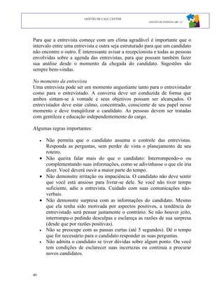 GESTÃO DE CALL CENTER
                                                         GESTÃO DE PESSOAS ABC 12




Para que a entrevista começe com um clima agradável é importante que o
intervalo entre uma entrevista e outra seja estruturado para que um candidato
não encontre o outro. É interessante avisar a recepcionista e todas as pessoas
envolvidas sobre a agenda das entrevistas, para que possam também fazer
sua análise desde o momento da chegada do candidato. Sugestões são
sempre bem-vindas.

No momento da entrevista
Uma entrevista pode ser um momento angustiante tanto para o entrevistador
como para o entrevistado. A conversa deve ser conduzida de forma que
ambos sintam-se à vontade e seus objetivos possam ser alcançados. O
entrevistador deve estar calmo, concentrado, consciente de seu papel nesse
momento e deve tranqüilizar o candidato. As pessoas devem ser tratadas
com gentileza e educação independentemente do cargo.

Algumas regras importantes:

     • Não permita que o candidato assuma o controle das entrevistas.
       Responda as perguntas, sem perder de vista o planejamento de seu
       roteiro.
     • Não queira falar mais do que o candidato: Interrompendo-o ou
       complementando suas informações, como se adivinhasse o que ele iria
       dizer. Você deverá ouvir a maior parte do tempo.
     • Não demonstre irritação ou impaciência. O candidato não deve sentir
       que você está ansioso para livrar-se dele. Se você não tiver tempo
       suficiente, adie a entrevista. Cuidado com suas comunicações não-
       verbais.
     • Não demonstre surpresa com as informações do candidato. Mesmo
       que ela tenha sido motivada por aspectos positivos, a tendência do
       entrevistado será pensar justamente o contrário. Se não houver jeito,
       interrompa-o pedindo desculpas e esclareça as razões de sua surpresa
       (desde que por razões positivas).
     • Não se preocupe com as pausas curtas (até 5 segundos). Dê o tempo
       que for necessário para o candidato responder as suas perguntas.
     • Não admita o candidato se tiver dúvidas sobre algum ponto. Ou você
       tem condições de esclarecer suas incertezas ou continua a procurar
       novos candidatos.



40
 